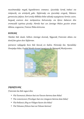 musulmanekiko   mugak   hegoalderantz   eramanez.   Gaztelako   lurrak   irabazi   eta
tinkaturik,   eta   arriskurik   gabe,   Nafarroako   eta   Gaztelako   erregeek,   Bidearen
garrantziaz jakitun, herri arteko ibilbidea behar adinako azpiegituraz hornitu zuten,
burguak   ezartzen   dute   merkataritza   bultzatzeko,   eta   kleroz   baliatzen   dira
erromesaldi izpiritua pizteko. Horrela hasi zen Santiago Bideen guztien artean
ibiliena, ezagunena, Frantses Bidea deritzona.
BIDEAK
Hainbat bide daude, helburu Santiago dutenak. Nagusiak Frantzian abiatu eta
denek bat egiten dute Nafarroan.
Garrantzi   txikiagoko   beste   bide   batzuk   ere   badira.   Horietako   bat,   Kostaldeko
Donejakue bidea, Euskal Herriko kostari jarraitzen dio Baionatik Muskizeraino.
FRANTZIAN
Frantzian lau bide nagusi dira:
• Via Turonensis (Parisen hasi eta Toursen barrena doan bidea) 
• Via Lemovicensis (Vezelayen hasi eta Limogesen barrena doan bidea) 
• Via Podiensis (Puy­en­Velayen hasten den bidea) 
• Via Tolosana (Arlesen hasi eta Tolosan barrena) 
 