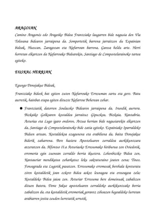 ARAGOIAN
Camino Aragonés edo Aragoiko Bidea Frantziako laugarren bide nagusia den Via
Tolosana   bidearen   jarraipena   da.   Somportetik   barrena   jarraitzen   du   Espainian
bideak,   Huescan,   Zaragozan   eta   Nafarroan   barrena,   Garesa   heldu   arte.   Herri
horretan elkartzen da Nafarroako Bidearekin, Santiago de Compostelarainoko tartea
egiteko.
EUSKAL HERRIAN
Egungo Donejakue Bideak.
Frantziako bideek bat egiten zuten Nafarroako Erresuman sartu eta gero. Batu
aurretik, hainbat etapa egiten dituzte Nafarroa Beherean zehar.
● Frantziatik   datorren   Soulaceko   Bidearen   jarraipena   da,   Irundik   aurrera.
Bizkaiko   Golkoaren   kostaldea   jarraituz   Gipuzkoa,   Bizkaia,   Kantabria,
Asturias eta Lugo igaro ondoren, Arzua herrian bide nagusiarekin elkartzen
da, Santiago de Compostelarainoko bide zatia egiteko. Espainiako Iparraldeko
Bideen artean, Kostaldekoa ezagunena eta erabiliena da, baita Donejakue
biderik   zaharrena.   Bere   hasiera   Apostoluaren   zerraldoa   aurkikuntzara
atzeratzen da, Alfontso II.a Asturiasko Erresumako hiriburua zen Oviedotik,
erromeria   egin   zuenean   zerraldo   berria   ikustera.   Lehenbiziko   Bidea   zen,
Kantauriar mendikatea zeharkatuz leku sakraturaino joaten zena; Tineo,
Fonsagrada eta Lugotik pasatzen. Erresumako erromesak berehala konturatu
ziren   kostaldetik   joan   ezkero   bidea   askoz   leunagoa   eta   erosoagoa   zela;
Kostaldeko Bidea jaioa zen. Asturiar Erresuma bere domeinuak zabaltzen
dituen   batera,   Done   Jakue   apostoluaren   zerraldoko   aurkikuntzako   berria
zabaltzen da, eta kostaldetik erromeriak gorantz zihoazen hegoaldeko lurretan
arabiarren josita zeuden lurretatik urrutik.
 