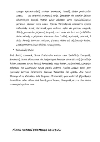 Europa   kontinentaletik   zetorren   erromesak,   Irundik   iberiar   penintsulan
sartuz,         eta itsasotik zetorrenak eusko, kantabriar edo asturiar kaietan
lehorreratzen   zirenak,   Bidean   zehar   elkartzen   ziren   Mendebalderantz
jarraituz,   islamiar   osten   urrun.   Kristau   Birkonkistak   islamiarren   kontra
irabazitako lurrak ziurtatuak egon ondoren, nafar eta gaztelar erregeek,
Bideko garrantziaz jakitunak, burguak ezarri zuten eta herri arteko ibilbidea
behar adinako azpiegituraz hornitzen dute (zubiak, ospitaleak, ostatuak...)
bidea barneko lurretara saihesten, Frantses Bidea edo Nafarroako Bidera,
Santiago Bideen artean ibiliena eta ezagunena.
• Barnealdeko Bidea 
Erdi Arotik erromesak Iberiar Penintsulan sartzen ziren Erdialdeko Europatik.
Erromesak Irunen, Oiartzunen edo Astigarragan banatzen ziren: batzuek kostaldeko
bideari jarraitzen zioten; besteek, barnealdeko errege­bideari. Azken horiek, Gipuzkoa
zeharkatu   eta   Lizarrateko   tunela   pasatu   ondoren,   Araban   sartzen   ziren,   gero
Gaztelako   lurretan   barneratzen   Frantses   Bidearekin   bat   egiteko,   dela   Santo
Domingo de la Calzadan, dela Burgosen (Briviescatik igaro ondoren). Gipuzkoako
barnealdean zehar zihoan bide horrek, garai batean, Orreagatik sartzen ziren baino
erromes gehiago izan zuen.
                                                                                                      
   
     HODEI ALKAIN ETA MIKEL ELOSEGUI
 