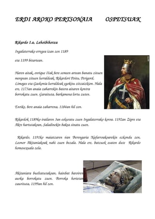 ERDI AROKO PERTSONAIA        OSPETSUAK
Rikardo I.a, Lehoibihotza 
Ingalaterrako erregea izan zen 1189 
eta 1199 bitartean.
Haren aitak, enrique IIak bere semeen artean banatu zituen
menpean zituen lurraldeak. Rikardori Poitu, Perigord, 
Limoges eta Gaskonia lurraldeak egokitu zitzaizkion. Hala
ere, 1173an anaia zaharrekin batera aitaren kontra
borrokatu zuen. Garaituta, barkamena lortu zuten.
Enrike, bere anaia zaharrena, 1184an hil zen.
Rikardok 1189ko irailaren 3an eskuratu zuen Ingalaterrako koroa. 1192an Zipre eta
Akre hartutakoan, Saladinekin bakea sinatu zuen.
  Rikardo,   1191ko   maiatzaren   6an  Berengaria   Nafarroakoarekin  ezkondu   zen,
Leonor Akitaniakoak nahi zuen bezala. Hala ere, batzuek esaten dute   Rikardo
homosexuala zela.
Akitaniara  bueltatutakoan, hainbat baroiren
aurka   borrokatu   zuen.   Borroka   horietan
zaurituta, 1199an hil zen.
 