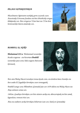 PELAIO ASTURIETAKOA 
Musulmanen Agintearen aurkako gerra zuzendu zuen. 
Asturietako Erresuma fundatu eta bere lehenbiziko erregea
bilakatuko zen. Bere erregetza 722an hasi eta 737an bere
heriotzarekin batera amaituko zen.
BOABDIL EL NIÑO
Muhammad XII.a  Muhammad izenarekin
bezala ezagutua   eta historiara Boabdil 
izenarekin pasa zena, hala ezagutu baitzuten
kristauek.
Bere aita Muley Haceni izenekoa tronua kendu zion, eta denbora batez honekin eta 
bere osaba El Zagalekin borrokatu zuen tronuagatik.   
Boabdil izango zena Alhambran (Granada) jaio zen 1459 aldera eta Muley Hacen eta
Aixa sultanen semea zen.
1482an, Guadixen borrokatu zen bere aitaren aurka eta, abenzerrajeak eta bere amak 
lagunduta, tronura iritsi zen. 
Aita eta osabaren aurka borrokatu beharrean izan zen, haiek ere Granadako 
 