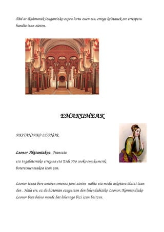 Abd ar­Rahmanek izugarrizko ospea lortu zuen eta, errege kristauek ere errespetu 
handia izan zioten.
EMAKUMEAK
AKITANIAKO LEONOR
Leonor Akitaniakoa  Frantzia 
eta Ingalaterrako erregina eta Erdi Aro osoko emakumerik
boteretsuenetakoa izan zen.
 
Leonor izena bere amaren omenez jarri zioten  nahiz eta modu askotara idatzi izan 
den . Hala ere, ez da historian ezagutzen den lehendabiziko Leonor, Normandiako 
Leonor bera baino mende bat lehenago bizi izan baitzen.
 