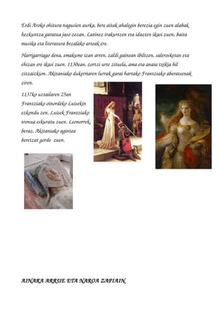 Erdi Aroko ohitura nagusien aurka, bere aitak ahalegin berezia egin zuen alabak 
hezkuntza garatua jaso zezan. Latinez irakurtzen eta idazten ikasi zuen, baita 
musika eta literatura bezalako arteak ere. 
Harrigarriago dena, emakume izan arren, zaldi gainean ibiltzen, salerosketan eta 
ehizan ere ikasi zuen. 1130ean, zortzi urte zituela, ama eta anaia txikia hil 
zitzaizkion. Akitaniako dukerriaren lurrak garai hartako Frantziako aberatsenak 
ziren.
1137ko uztailaren 25an
Frantziako oinordeko Luisekin
ezkondu zen. Luisek Frantziako
tronua eskuratu zuen. Leonorrek,
beraz, Akitaniako agintea
beretzat gorde  zuen.
  
      
AINARA ARRUE ETA NAROA ZAPIAIN
 