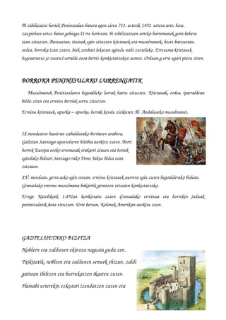 Bi zibilizazio horiek Penintsulan batera egon ziren 711. urtetik 1492  urtera arte; hots, 
zazpiehun urtez baino gehiago.U rte horietan, bi zibilizazioen arteko harremanek gora behera 
izan zituzten. Batzuetan, ituinak egin zituzten kristauek eta musulmanek; beste batzuetan, 
ordea, borroka izan zuten, biek zenbait lekutan agindu nahi zuttelako. Erresuma kristauek 
hegoaerantz jo zuten,l urralde osoa berriz konkistatzekoz asmoz. Orduan,g erra ugari piztu ziren.
BORROKA PENINTSULAKO LURRENGATIK
    Musulmanek Penintsularen hegoaldeko lurrak hartu zituzten. Kristauak, ordea, iparraldean
bildu ziren eta erreinu berriak sortu zituzten.
Erreinu kristauek, apurka – apurka, lurrak kendu zizkieten Al­ Andaluseko musulmanei.
IX.mendearen hasieran zabaldutako berriaren arabera,
Galizian Santiago apostoluren hilobia aurkitu zuten. Berri
horrek Europa osoko erromesak erakarri zituen eta horiek
egindako bideari Santiago rako Done Jakue bidea esan
zitzaion.
XV. mendean, gerra asko egin ostean, erreinu kristauek aurrera egin zuten hegoalderako bidean. 
Granadako erreinu musulmana bakarrik geratzen zitzaien konkistatzeko.
Errege   Katolikoek   1.492an   konkistatu   zuten   Granadako   erreinua   eta   horrekin   juduak
penintsulatik bota zituzten. Urte berean, Kolonek Amerikan aurkitu zuen.
 
GAZTELUETAKO BIZITZA GAZTELUETAKO BIZITZA 
Nobleen eta zaldunen ekintza nagusia guda zen.       
Txikitatik, nobleen eta zaldunen semeek ehizan, zaldi
gainean ibiltzen eta burrukatzen ikasten zuten.
Hamabi urterekin ezkutari izendatzen zuten eta 
 