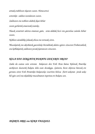 armak erabiltzen ikasten zuten. Hemezortzi 
urterekin  zaldun izendatzen zuten.
Zaldunen eta nobleen alabek ikasi behar 
zuten gerlariek emazteak izateko. 
Hauek senarrari adorea emateaz gain,  seme­alabak hezi eta gaztelua zaindu behar
zuten.
Nobleen aisialdiko jolasak ehiza eta torneak ziren.
Musukariek eta akrobatek gazteluko biztaldeak alaitu egiten zituzten.Trobatzaileek
eta koblakariek zaldunen jestak kantatzen zituzten.
NOLA EDO ZERGATIK BUKATU ZEN ERDI AROA?
Zaila da esatea zein urtetan   bukatzen den Erdi Aroa baina Kolonek Amerika
aurkitzen duenetik bukatu dela esan dezakegu. Gainera, beste ekintza batzuk ere
gertatu ziren Erdi Aroarekin bukatzeko: izurritte beltza  (herri askotan  jende asko
hil egin zen) eta ekialdeko musulmanen inperioa ere bukatu zen.
ANARTZ ARRI eta NORA VAZQUEZ
 