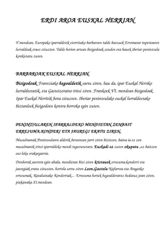 ERDI AROA EUSKAL HERRIAN
V.mendean, Europako iparraldetik etorritako barbaroen talde batzuek Erromatar inperioaren
lurraldeak eraso zituzten. Talde horien artean bisigodoak zeuden eta hauek iberiar penintsula
konkistatu zuten. 
BARBAROAK EUSKAL HERRIAN 
Bisigodoak Frantziako hegoaldetik sartu ziren, hau da, ipar Euskal Herriko 
lurraldeetatik, eta Gasteizeraino iritsi ziren. Frankoek VI. mendean bisigodoak 
Ipar Euskal Herritik bota zituzten. Iberiar penintsulako euskal lurraldeetako 
biztanleek bisigodoen kontra borroka egin zuten.
PENINTSULAREN IPARRALDEKO MENDIETAN ZENBAIT 
ERRESUMA,KONDERI ETA JAUREGI ERATU ZIREN.
Musulmanak Penintsularen alderik beroenean jarri ziren bizitzen, baina ia ez zen 
musulmanik iritsi iparraldeko mendi ingurunetara. Euskadi ez zuten okupatu ,ez baitzen 
oso leku erakargarria.
Denborak aurrera egin ahala, mendietan bizi ziren kristauek erresuma,konderri eta 
jauregiak eratu zituzten, horrela sortu ziren Leon,Gaztela Nafarroa eta Aragoiko 
erresumak, Kataluinako Konderriak...  Erresuma horiek hegoalderantz hedatuz joan ziren, 
pixkanaka XI.mendean.
 
