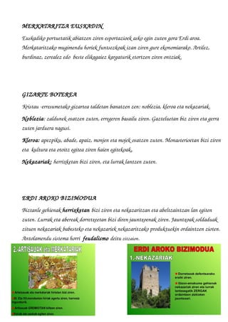 MERKATARITZA EUSKADIN
Euskadiko portuetatik abiatzen ziren esportazioek asko egin zuten gora Erdi aroa. 
Merkataritzako mugimendu horiek funtsezkoak izan ziren gure ekonomiarako. Artilez, 
burdinaz, zerealez edo  beste elikagaiez kargaturik etortzen ziren ontziak.
GIZARTE BOTEREA
Kristau ­erresumetako gizartea taldetan banatzen zen: noblezia, kleroa eta nekazariak.
Noblezia: zaldunek osatzen zuten, erregeren basailu ziren. Gazteluetan biz ziren eta gerra 
zuten jarduera nagusi. 
Kleroa: apezpiku, abade, apaiz, monjen eta mojek osatzen zuten. Monasterioetan bizi ziren 
eta  kultura eta otoitz egitea ziren haien egitekoak.
Nekazariak: herrixketan bizi ziren, eta lurrak lantzen zuten.
 
ERDI AROKO BIZIMODUA
Biztanle gehienak herrixketan bizi ziren eta nekazaritzan eta abeltzaintzan lan egiten 
zuten. Lurrak eta abereak dorretxeetan bizi diren jauntxoenak ziren. Jauntxoak soldaduak 
zituen nekazariak babesteko eta nekazariek nekazaritzako produktuekin ordaintzen zioten. 
Antolamendu sistema horri  feudalismo deitu zitzaion.
 