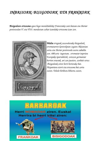 INBASIOAK: BISIGODOAK  ETA FRANKOAK
Bisigodoen erresuma egun hego­mendebaldeko Frantziako zati batean eta Iberiar 
penintsulan V. eta VIII. mendeetan zehar izandako erresuma izan zen. 
Walia erregeak zuzendutako bisigodoek 
erromatarren kontrolpean zegoen Akitanian 
sortu eta Iberiar penintsula osora zabaldu 
zen. 400.urte  inguruan,  erromatar inperioa  
Europako iparraldetik  zetozen germaniar 
herrien erasoak  ari zen jasaten, zenbait urtez
.Bisigodoak ziren herri horietako bat. 
Hispaniara etorri eta erresuma bat sortu 
zuten. Toledo hiriburu bihurtu zuten. 
 