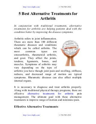http://www.hqbk.com/

1-718-769-2521

5 Best Alternative Treatments for
Arthritis
In conjunction with traditional treatments, alternative
treatments for arthritis are helping patients deal with the
condition better by improving the disease symptoms.
Arthritis refers to joint inflammation.
There are more than 100 different
rheumatic diseases and conditions
which can be called arthritis. The
most
common
types
are
osteoarthritis, rheumatoid arthritis,
and gout. They affect the joints,
tendons, ligaments, bones, and
muscles. Symptoms of arthritis may
vary depending on the type of
arthritis you have though joint pain and swelling, stiffness,
redness, and decreased range of motion are typical
symptoms. Rheumatic diseases can also affect multiple
internal organs.
It is necessary to diagnose and treat arthritis properly.
Along with traditional physical therapy programs, there are
effective alternative treatments for arthritis pain
management. The ultimate goal with these alternative
treatments is improve range of motion and minimize pain.

Effective Alternative Treatments
http://www.hqbk.com/

1-718-769-2521

 