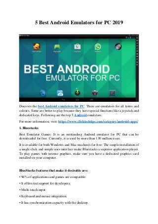 5 Best Android Emulators for PC 2019
Discover the best Android emulators for PC. There are emulators for all tastes and
colours. Some are better to play because they have special functions like a joystick and
dedicated keys. Following are the top 5 Android emulators:
For more information, visit: https://www.clicktechtips.com/category/android-apps/
1. Bluestacks
Best Emulator Games: It is an outstanding Android emulator for PC that can be
downloaded for free. Currently, it is used by more than 130 million users.
It is available for both Windows and Mac machines for free. The simple installation of
a single click and simple user interface make Bluestacks a superior application player.
To play games with intense graphics, make sure you have a dedicated graphics card
installed on your computer.
BlueStacks features that make it desirable are:
• 96% of applications and games are compatible.
• It offers test support for developers.
• Multi-touch input
• Keyboard and mouse integration.
• It has synchronization capacity with the desktop.
 