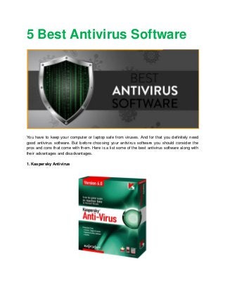 5 Best Antivirus Software
You have to keep your computer or laptop safe from viruses. And for that you definitely need
good antivirus software. But before choosing your antivirus software you should consider the
pros and cons that come with them. Here is a list some of the best antivirus software along with
their advantages and disadvantages.
1. Kaspersky Antivirus
 