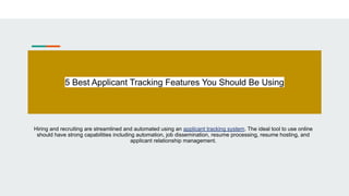 5 Best Applicant Tracking Features You Should Be Using
Hiring and recruiting are streamlined and automated using an applicant tracking system. The ideal tool to use online
should have strong capabilities including automation, job dissemination, resume processing, resume hosting, and
applicant relationship management.
 