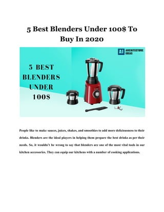 5 Best Blenders Under 100$ To
Buy In 2020
People like to make sauces, juices, shakes, and smoothies to add more deliciousness to their
drinks. Blenders are the ideal players in helping them prepare the best drinks as per their
needs. So, it wouldn’t be wrong to say that blenders are one of the most vital tools in our
kitchen accessories. They can equip our kitchens with a number of cooking applications.
 