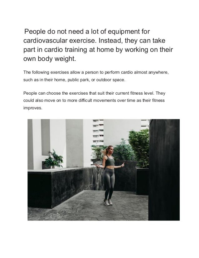 People do not need a lot of equipment for
cardiovascular exercise. Instead, they can take
part in cardio training at home by working on their
own body weight.
The following exercises allow a person to perform cardio almost anywhere,
such as in their home, public park, or outdoor space.
People can choose the exercises that suit their current fitness level. They
could also move on to more difficult movements over time as their fitness
improves.
 