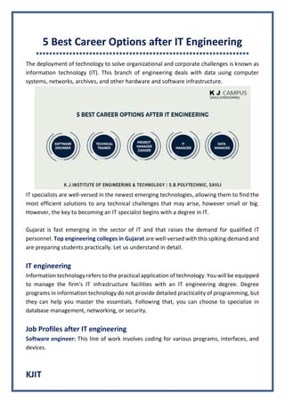 KJIT
5 Best Career Options after IT Engineering
****************************************************************
The deployment of technology to solve organizational and corporate challenges is known as
information technology (IT). This branch of engineering deals with data using computer
systems, networks, archives, and other hardware and software infrastructure.
IT specialists are well-versed in the newest emerging technologies, allowing them to find the
most efficient solutions to any technical challenges that may arise, however small or big.
However, the key to becoming an IT specialist begins with a degree in IT.
Gujarat is fast emerging in the sector of IT and that raises the demand for qualified IT
personnel. Top engineering colleges in Gujarat are well-versed with this spiking demand and
are preparing students practically. Let us understand in detail.
IT engineering
Information technology refers to the practical application of technology. You will be equipped
to manage the firm's IT infrastructure facilities with an IT engineering degree. Degree
programs in information technology do not provide detailed practicality of programming, but
they can help you master the essentials. Following that, you can choose to specialize in
database management, networking, or security.
Job Profiles after IT engineering
Software engineer: This line of work involves coding for various programs, interfaces, and
devices.
 