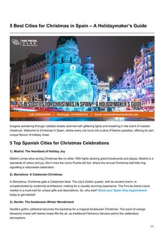 1/5
5 Best Cities for Christmas in Spain – A Holidaymaker’s Guide
Imagine wandering through cobbled streets adorned with glittering lights and breathing in the scent of roasted
chestnuts. Welcome to Christmas in Spain, where every city turns into a slice of festive paradise, offering its own
unique flavour of holiday cheer.
5 Top Spanish Cities for Christmas Celebrations
1). Madrid: The Heartbeat of Holiday Joy
Madrid comes alive during Christmas like no other. With lights decking grand boulevards and plazas, Madrid is a
spectacle of colour and joy. Don’t miss the iconic Puerta del Sol, where the annual Christmas bell tolls ring,
signalling a nationwide celebration.
2). Barcelona: A Catalonian Christmas
In Barcelona, Christmas gets a Catalonian twist. The city’s Gothic quarter, with its ancient charm, is
complemented by modernist architecture, making for a visually stunning experience. The Fira de Santa Llúcia
market is a must-visit for unique gifts and decorations. So, why wait? Book your Spain Visa Appointment
today to get started!
3). Seville: The Andalusian Winter Wonderland
Seville’s gothic cathedral becomes the backdrop for a magical Andalusian Christmas. The scent of orange
blossoms mixed with festive treats fills the air, as traditional Flamenco dancers add to the celebratory
atmosphere.
 