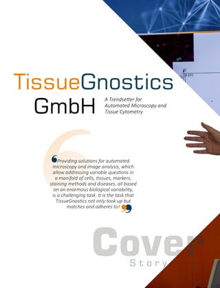 Cover
TissueGnostics
GmbH
A Trendse er for
Automated Microscopy and
Tissue Cytometry
Providing solu ons for automated
microscopy and image analysis, which
allow addressing variable ques ons in
a manifold of cells, ssues, markers,
staining methods and diseases, all based
on an enormous biological variability,
is a challenging task. It is the task that
TissueGnos cs not only took up but
matches and adheres to!
S t o r y
 