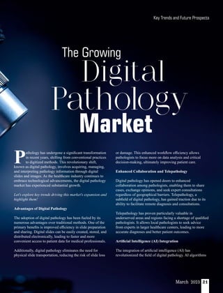 21
March 2023
Pathology
Digital
The Growing
Market
athology has undergone a signiﬁcant transformation
Pin recent years, shifting from conventional practices
to digitized methods. This revolutionary shift,
known as digital pathology, involves acquiring, managing,
and interpreting pathology information through digital
slides and images. As the healthcare industry continues to
embrace technological advancements, the digital pathology
market has experienced substantial growth.
Let's explore key trends driving this market's expansion and
highlight them!
Advantages of Digital Pathology
The adoption of digital pathology has been fueled by its
numerous advantages over traditional methods. One of the
primary beneﬁts is improved eﬃciency in slide preparation
and sharing. Digital slides can be easily created, stored, and
distributed electronically, leading to faster and more
convenient access to patient data for medical professionals.
Additionally, digital pathology eliminates the need for
physical slide transportation, reducing the risk of slide loss
or damage. This enhanced workﬂow eﬃciency allows
pathologists to focus more on data analysis and critical
decision-making, ultimately improving patient care.
Enhanced Collaboration and Telepathology
Digital pathology has opened doors to enhanced
collaboration among pathologists, enabling them to share
cases, exchange opinions, and seek expert consultations
regardless of geographical barriers. Telepathology, a
subﬁeld of digital pathology, has gained traction due to its
ability to facilitate remote diagnosis and consultations.
Telepathology has proven particularly valuable in
underserved areas and regions facing a shortage of qualiﬁed
pathologists. It allows local pathologists to seek advice
from experts in larger healthcare centers, leading to more
accurate diagnoses and better patient outcomes.
Artiﬁcial Intelligence (AI) Integration
The integration of artiﬁcial intelligence (AI) has
revolutionized the ﬁeld of digital pathology. AI algorithms
Key Trends and Future Prospects
 
