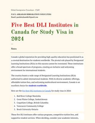 Global Immigration Consultant - PAIC
PAUL ABRAHAM IMMIGRATION CONSULTING
Email: paulabrahamddc@gmail.com
Five Best DLI Institutes in
Canada for Study Visa in
2024
___
Notes
Canada's global reputation for providing high-quality education has positioned it as
a coveted destination for students worldwide. The pivotal role played by Designated
Learning Institutions (DLIs) in this success cannot be overstated. These institutions
offer a broad spectrum of programs, creating an inclusive and welcoming
environment for international students.
The country boasts a wide range of Designated Learning Institutions (DLIs)
authorised to admit international students. With its diverse academic offerings,
affordable tuition fees, and welcoming multicultural environment, Canada is an
excellent choice for students worldwide.
Here are the five best DLI institutes in Canada for study visas in 2024:
1. Red River College Manitoba
2. Great Plains College, Saskatchewan
3. Coquitlam College, British Columbia
4. Vancouver Community College
5. Brock University Ontario
These five DLI institutes offer various programs, competitive tuition fees, and
supportive student services. When deciding, consider your academic interests,
 