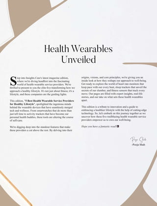 tep into Insights Care's latest magazine edition,
Swhere we're diving headﬁrst into the fascinating
world of health wearable service providers. We're
thrilled to present to you the elite ﬁve transforming how we
approach a healthy lifestyle. It's not just about ﬁtness; it's a
lifestyle, and these companies are the guiding lights.
This edition, "5 Best Health Wearable Service Providers
for Healthy Lifestyle", spotlighted the ingenious minds
behind the wearable devices that have seamlessly merged
tech and wellness. From smartwatches that do more than
just tell time to activity trackers that have become our
personal health buddies, these tools are altering the course
of self-care.
We're digging deep into the standout features that make
these providers a cut above the rest. By delving into their
origins, visions, and core principles, we're giving you an
inside look at how they reshape our approach to well-being.
Get ready to explore the world of heart rate monitors that
keep pace with our every beat, sleep trackers that unveil the
secrets of our slumber, and ﬁtness sensors that track every
move. Our pages are ﬁlled with expert insights, real-life
stories, and our take on what sets these health wearables
apart.
This edition is a tribute to innovation and a guide to
embracing a healthier lifestyle with the help of cutting-edge
technology. So, let's embark on this journey together as we
uncover how these ﬁve trailblazing health wearable service
providers empower us to own our well-being.
Hope you have a fantastic read!
-Pooja Shah
Pja Sh
Health Wearables
Unveiled
 