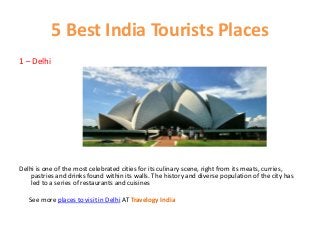 5 Best India Tourists Places
1 – Delhi
Delhi is one of the most celebrated cities for its culinary scene, right from its meats, curries,
pastries and drinks found within its walls. The history and diverse population of the city has
led to a series of restaurants and cuisines
See more places to visit in Delhi AT Travelogy India
 