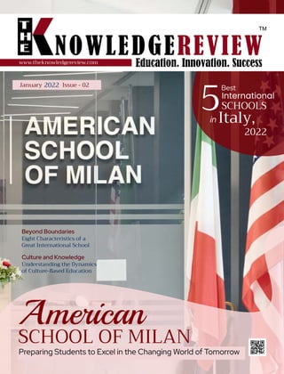 2021 | VOL-05 | ISSUE-00
www.theknowledgereview.com
Best
SCHOOLS
International
Italy,
in
2022
Preparing Students to Excel in the Changing World of Tomorrow
Beyond Boundaries
Eight Characteristics of a
Great International School
Culture and Knowledge
Understanding the Dynamics
of Culture-Based Education
5
American
SCHOOL OF MILAN
January 2022 Issue - 02
 