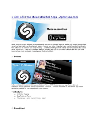 5 Best iOS Free Music Identifier Apps - AppsNuke.com




Music is one of the key elements of harmonious life and also our best ally when we want to run, party or simply spend
some time listening to your favorite radio station. However one of the things that make you be frustrated from time to
time is that you do not know who sings the song … and it’s something normal, nobody is an encyclopedia that knows
all the songs, right?…WRONG! There are few guys out there who can do such thing in a great way and they have
been my best music buddies in the past years. Meet my buddies!


1. Shazam




Is the most popular music identifier app available on iTunes. With Shazam you can tag, share and create
collections or even get similar results to your music. Therefore, I consider Shazam to be the ultimate app and the
fact that is available for free makes it even more amazing.

Top Features
   ● Unlimited Tagging
   ● Buy Tracks on iTunes
   ● You can use it when you don’t have a signal




2. SoundHoud
 