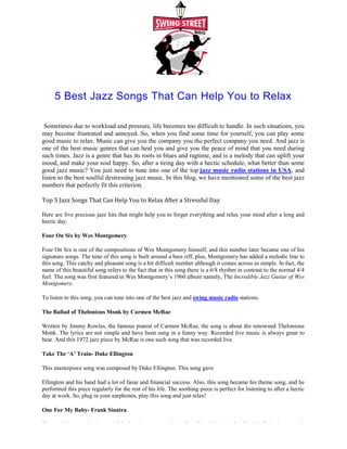 5 Best Jazz Songs That Can Help You to Relax
Sometimes due to workload and pressure, life becomes too difficult to handle. In such situations, you
may become frustrated and annoyed. So, when you find some time for yourself, you can play some
good music to relax. Music can give you the company you the
one of the best music genres that can heal you and give you the peace of mind that you need during
such times. Jazz is a genre that has its roots in blues and ragtime, and is a melody that can uplift your
mood, and make your soul happy. So, after a tiring day with a hectic schedule, what better than some
good jazz music? You just need to tune into one of the top
listen to the best soulful destressing jazz music. In this blog, we have mentioned some of the best jazz
numbers that perfectly fit this criterion.
Top 5 Jazz Songs That Can Help You to Relax After a Stressful Day
Here are five precious jazz hits that might help you to forget everything and relax your mind after a long and
hectic day.
Four On Six by Wes Montgomery
Four On Six is one of the compositions of Wes Montgomery himself, and this number later became one of his
signature songs. The tune of this song is built around a bass riff, plus, Montgomery has added a melodic line to
this song. This catchy and pleasant song is a bit difficult number although it comes across as simple. In fact, the
name of this beautiful song refers to the fact that in this song there is a 6/8 rhythm in contrast to the normal 4/4
feel. The song was first featured in Wes Montgomery’s 1960 album namely, The
Montgomery.
To listen to this song, you can tune into one of the best jazz and
The Ballad of Thelonious Monk by Carmen McRa
Written by Jimmy Rowles, the famous pianist of Carmen McRae, the song is about the renowned Thelonious
Monk. The lyrics are not simple and have been sung in a funny way. Recorded live
hear. And this 1972 jazz piece by McRae is one such song that was recorded live
Take The ‘A’ Train- Duke Ellington
This masterpiece song was composed by Duke Ellington. This song gav
Ellington and his band had a lot of fame and f
performed this piece regularly for the rest of his life. The soothing piece is perfect for listening to after a hectic
day at work. So, plug in your earphones, play this song and just relax
One For My Baby- Frank Sinatra
The world has received some of the best jazz compositions from Frank Sinatra. One For My Baby is one such
5 Best Jazz Songs That Can Help You to Relax
Sometimes due to workload and pressure, life becomes too difficult to handle. In such situations, you
may become frustrated and annoyed. So, when you find some time for yourself, you can play some
good music to relax. Music can give you the company you the perfect company you need. And jazz is
one of the best music genres that can heal you and give you the peace of mind that you need during
such times. Jazz is a genre that has its roots in blues and ragtime, and is a melody that can uplift your
ke your soul happy. So, after a tiring day with a hectic schedule, what better than some
good jazz music? You just need to tune into one of the top jazz music radio stations in USA
listen to the best soulful destressing jazz music. In this blog, we have mentioned some of the best jazz
numbers that perfectly fit this criterion.
Top 5 Jazz Songs That Can Help You to Relax After a Stressful Day
Here are five precious jazz hits that might help you to forget everything and relax your mind after a long and
Four On Six is one of the compositions of Wes Montgomery himself, and this number later became one of his
signature songs. The tune of this song is built around a bass riff, plus, Montgomery has added a melodic line to
catchy and pleasant song is a bit difficult number although it comes across as simple. In fact, the
name of this beautiful song refers to the fact that in this song there is a 6/8 rhythm in contrast to the normal 4/4
s Montgomery’s 1960 album namely, The Incredible Jazz Guitar of Wes
To listen to this song, you can tune into one of the best jazz and swing music radio stations.
The Ballad of Thelonious Monk by Carmen McRae
Written by Jimmy Rowles, the famous pianist of Carmen McRae, the song is about the renowned Thelonious
Monk. The lyrics are not simple and have been sung in a funny way. Recorded live music is always great to
hear. And this 1972 jazz piece by McRae is one such song that was recorded live.
This masterpiece song was composed by Duke Ellington. This song gave
Ellington and his band had a lot of fame and financial success. Also, this song became his theme song, and he
performed this piece regularly for the rest of his life. The soothing piece is perfect for listening to after a hectic
day at work. So, plug in your earphones, play this song and just relax!
The world has received some of the best jazz compositions from Frank Sinatra. One For My Baby is one such
5 Best Jazz Songs That Can Help You to Relax
Sometimes due to workload and pressure, life becomes too difficult to handle. In such situations, you
may become frustrated and annoyed. So, when you find some time for yourself, you can play some
perfect company you need. And jazz is
one of the best music genres that can heal you and give you the peace of mind that you need during
such times. Jazz is a genre that has its roots in blues and ragtime, and is a melody that can uplift your
ke your soul happy. So, after a tiring day with a hectic schedule, what better than some
azz music radio stations in USA, and
listen to the best soulful destressing jazz music. In this blog, we have mentioned some of the best jazz
Here are five precious jazz hits that might help you to forget everything and relax your mind after a long and
Four On Six is one of the compositions of Wes Montgomery himself, and this number later became one of his
signature songs. The tune of this song is built around a bass riff, plus, Montgomery has added a melodic line to
catchy and pleasant song is a bit difficult number although it comes across as simple. In fact, the
name of this beautiful song refers to the fact that in this song there is a 6/8 rhythm in contrast to the normal 4/4
Incredible Jazz Guitar of Wes
.
Written by Jimmy Rowles, the famous pianist of Carmen McRae, the song is about the renowned Thelonious
music is always great to
inancial success. Also, this song became his theme song, and he
performed this piece regularly for the rest of his life. The soothing piece is perfect for listening to after a hectic
The world has received some of the best jazz compositions from Frank Sinatra. One For My Baby is one such
 