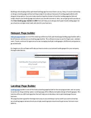 Buildingordevelopingafullyoptimizedlandingpage hasneverbeensoeasy.Now,it'seasiertodevelop
or designa landingpage withoutwritingasingle linecode justbecause of landingpage builderswith
drag and dropoption.You justsimplyneedtodragthe elementsfromthe landingpage builderand
simplydropinyourlandingpage area where youneedthiselement.Here,we are goingtodiscussabout
the 5 best landingpage buildersin2019 that will helpyoutodesignafullyoptimizedlandingpages for
your businessandgenerate leadsandsalesforyourbusiness.
Hubspot Page builder
Hubspot page builderisone of the amazingandfamousfullyoptimizedpage landingpage builderwitha
lotof featuresandeasyto use landingpage builder.Thissoftware iseasytouse forSingle user,multiple
users,Teams,andevenforagencieswhoare managingmultiple landingpages of differentcompaniesto
generate leads.
For beginners,thissoftware will helpyouhow tocreate a customizedlandingpagesforyourcompany
throughvideodemos.
Landingi Page Builder
Landingi page builderisone of the famouslandingpage builderforthe nonprogrammersand veryeasy
to use due to Drag and drop option.Landingi page offers200plustemplate designof landingpages.This
tool alsoofferyouA/B testingoptionthatwill helpyoutodevelopamore optimizedpage foryour
business.
Thispage builderisgoodforthe beginnerseasytouse andcheapin price andif you wantto develop
your landingpage atadvance level yousimplyneedtogetpremiumlevel togetaccessformore more
options.
 