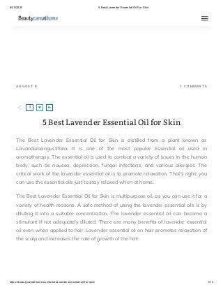 8/20/2020 5 Best Lavender Essential Oil For Skin
https://beautycareathome.com/best-lavender-essential-oil-for-skin/ 1/14
A U G U S T 8 0   C O M M E N T S
5 Best Lavender Essential Oil for Skin
The Best Lavender Essential Oil for Skin is distilled from a plant known as
Lavandulaangustifolia. It is one of the most popular essential oil used in
aromatherapy. The essential oil is used to combat a variety of issues in the human
body, such as nausea, depression, fungal infections, and various allergies. The
critical work of the lavender essential oil is to promote relaxation. That’s right; you
can use the essential oils just to stay relaxed when at home.
The Best Lavender Essential Oil for Skin is multipurpose oil, as you can use it for a
variety of health reasons. A safe method of using the lavender essential oils is by
diluting it into a suitable concentration. The lavender essential oil can become a
stimulant if not adequately diluted. There are many bene ts of lavender essential
oil even when applied to hair. Lavender essential oil on hair promotes relaxation of
the scalp and increases the rate of growth of the hair.
  
 