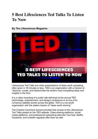 5 Best Lifesciences Ted Talks To Listen
To Now
By The Lifesciences Magazine
Lifesciences Ted Talks are video presentations of ideas worth spreading,
often given in 18 minutes or less. TED is an organization with a mission to
“discover, curate, and disseminate the world’s most compelling ideas and
insights in the form
It is a video recording of a public talk delivered at the annual TED
(technology, entertainment, and design) conference or at one of its
numerous satellite events across the globe. TED is a non-profit
organization with the stated mission of “ideas worth sharing.”
The Creative Commons license provides free access to the Lifesciences
Ted Talks posted on the TED website. Video-sharing platforms, social
media platforms, and professional networking sites like YouTube, Netflix,
Facebook, and LinkedIn regularly offer them as well.
 