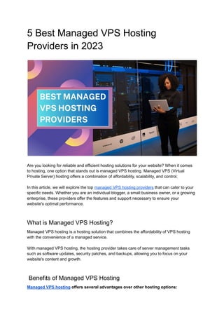 5 Best Managed VPS Hosting
Providers in 2023
Are you looking for reliable and efficient hosting solutions for your website? When it comes
to hosting, one option that stands out is managed VPS hosting. Managed VPS (Virtual
Private Server) hosting offers a combination of affordability, scalability, and control.
In this article, we will explore the top managed VPS hosting providers that can cater to your
specific needs. Whether you are an individual blogger, a small business owner, or a growing
enterprise, these providers offer the features and support necessary to ensure your
website's optimal performance.
What is Managed VPS Hosting?
Managed VPS hosting is a hosting solution that combines the affordability of VPS hosting
with the convenience of a managed service.
With managed VPS hosting, the hosting provider takes care of server management tasks
such as software updates, security patches, and backups, allowing you to focus on your
website's content and growth.
Benefits of Managed VPS Hosting
Managed VPS hosting offers several advantages over other hosting options:
 