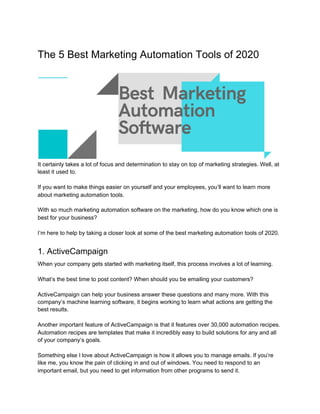The 5 Best Marketing Automation Tools of 2020
It certainly takes a lot of focus and determination to stay on top of marketing strategies. Well, at
least it used to.
If you want to make things easier on yourself and your employees, you’ll want to learn more
about marketing automation tools.
With so much marketing automation software on the marketing, how do you know which one is
best for your business?
I’m here to help by taking a closer look at some of the best marketing automation tools of 2020.
1. ActiveCampaign
When your company gets started with marketing itself, this process involves a lot of learning.
What’s the best time to post content? When should you be emailing your customers?
ActiveCampaign can help your business answer these questions and many more. With this
company’s machine learning software, it begins working to learn what actions are getting the
best results.
Another important feature of ActiveCampaign is that it features over 30,000 automation recipes.
Automation recipes are templates that make it incredibly easy to build solutions for any and all
of your company’s goals.
Something else I love about ActiveCampaign is how it allows you to manage emails. If you’re
like me, you know the pain of clicking in and out of windows. You need to respond to an
important email, but you need to get information from other programs to send it.
 