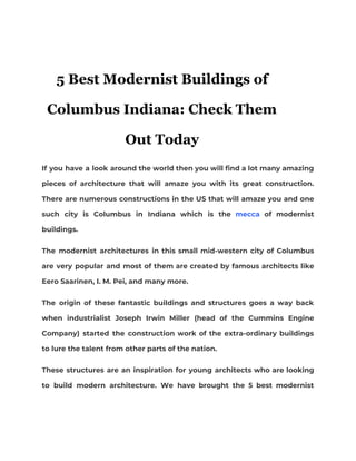 5 Best Modernist Buildings of
Columbus Indiana: Check Them
Out Today
If you have a look around the world then you will find a lot many amazing                               
pieces of architecture that will amaze you with its great construction.                     
There are numerous constructions in the US that will amaze you and one                         
such city is Columbus in Indiana which is the ​mecca of modernist                       
buildings.  
The modernist architectures in this small mid-western city of Columbus                   
are very popular and most of them are created by famous architects like                         
Eero Saarinen, I. M. Pei, and many more.  
The origin of these fantastic buildings and structures goes a way back                       
when industrialist Joseph Irwin Miller (head of the Cummins Engine                   
Company) started the construction work of the extra-ordinary buildings                 
to lure the talent from other parts of the nation. 
These structures are an inspiration for young architects who are looking                     
to build modern architecture. We have brought the 5 best modernist                     
 