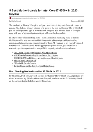 1/14
By Charlie Atwood December 24, 2022
5 Best Motherboards for Intel Core i7 6700k in 2023
Review
gamingtechaura.com/best-motherboard-for-i7-6700k
The motherboard is any PC’s spine, and you cannot take it for granted when it comes to
gaming PCs. But our primary mission is to uncover the best motherboard for i7 6700k. If
you are looking for this type of motherboard, congrats! You touched down to the right
page with tons of information to assist you with your buying verdict.
I’ll let you know about the top 3 picks I came across after examining packs of dozens.
Finding the right match for the said CPU takes much knowledge and hand-testing
experience, but don’t worry, you don’t need to do so. All you need to get yourself engaged
with the data I clarified below. After flipping through this article, you’ll not have to
encounter problems pertinent to compatibility, capacity, attachments, and more.
GIGABYTE Intel X99 LGA2011-3 ATX Motherboard
ASUS X99 Deluxe Gaming Motherboard for i7 6700k
MACHINIST X99 LGA 2011-V3 Motherboard For i7 6700k
ASRock Z270 EXTREME4
GIGABYTE Z170X-Gaming
Buying Guide for the Best i7 6700k Motherboard
Best Gaming Motherboard for i7 6700k in 2022
In this article, I will tell you which the best motherboard for i7 6700k are. All products are
tested by me and my friends to know exactly which products are worth the money based
on the various standards I show you in this article.
 