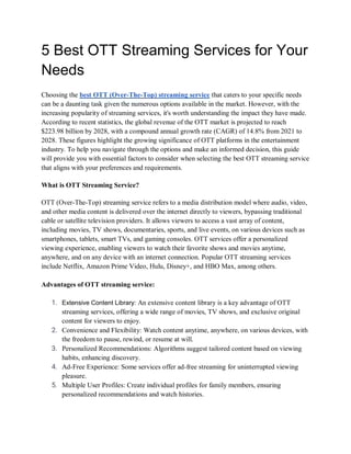 5 Best OTT Streaming Services for Your
Needs
Choosing the best OTT (Over-The-Top) streaming service that caters to your specific needs
can be a daunting task given the numerous options available in the market. However, with the
increasing popularity of streaming services, it's worth understanding the impact they have made.
According to recent statistics, the global revenue of the OTT market is projected to reach
$223.98 billion by 2028, with a compound annual growth rate (CAGR) of 14.8% from 2021 to
2028. These figures highlight the growing significance of OTT platforms in the entertainment
industry. To help you navigate through the options and make an informed decision, this guide
will provide you with essential factors to consider when selecting the best OTT streaming service
that aligns with your preferences and requirements.
What is OTT Streaming Service?
OTT (Over-The-Top) streaming service refers to a media distribution model where audio, video,
and other media content is delivered over the internet directly to viewers, bypassing traditional
cable or satellite television providers. It allows viewers to access a vast array of content,
including movies, TV shows, documentaries, sports, and live events, on various devices such as
smartphones, tablets, smart TVs, and gaming consoles. OTT services offer a personalized
viewing experience, enabling viewers to watch their favorite shows and movies anytime,
anywhere, and on any device with an internet connection. Popular OTT streaming services
include Netflix, Amazon Prime Video, Hulu, Disney+, and HBO Max, among others.
Advantages of OTT streaming service:
1. Extensive Content Library: An extensive content library is a key advantage of OTT
streaming services, offering a wide range of movies, TV shows, and exclusive original
content for viewers to enjoy.
2. Convenience and Flexibility: Watch content anytime, anywhere, on various devices, with
the freedom to pause, rewind, or resume at will.
3. Personalized Recommendations: Algorithms suggest tailored content based on viewing
habits, enhancing discovery.
4. Ad-Free Experience: Some services offer ad-free streaming for uninterrupted viewing
pleasure.
5. Multiple User Profiles: Create individual profiles for family members, ensuring
personalized recommendations and watch histories.
 