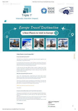 7/26/23, 2:30 PM 5 Best Places To Visit In Europe | Most Beautiful Places In Europe
https://www.tripleibusiness.com/blog/Best-Places-To-Visit-In-Europe 1/4
 +011 46520736  info@tripleibusiness.com Assessment Form  CRS Point Calculator 
5 Best Places to visit Europe 2022
Do you love exploring new places?
Then don’t let your love go with someone else. Explore the world’s magnificent and
vibrant places in your favorite dresses.
In this world, there are many places to enjoy a pleasant time with your loved ones.
Especially when winters are just around the corner; sweat-free and relaxing. Winters
fill the environment with energy and beauty everywhere.
In India, every year, we enjoy different shades of winter in different parts of the
country. In some parts it is frosting, and some are just chill. We have been enjoying
all these shades since childhood. Now, it's time to come out of your shell and
explore the beautiful world.
What does this beautiful world consist of?
Lakes, rivers, mesmerizing places, mouth-watering and never heard cuisines,
adventurous activities, historic and interesting museums, colourful buildings, world-
famous beaches, and so much more that can’t be explained in words.
This year you must plan to have a fun-packed tour of these places in the world. We
have created this list of amazing places especially for you to enjoy your next tour
with freshness, more adventure, fun, daring, and entertainment.
Check- How to apply for Schengen visa from india
Let’s jump in.
5 European Countries Where Indians Love To Travel And Plan Their Vacations
These places are just Wow! You can’t resist not booking your tickets for these places.
Because the last time when our friends tried this, their hands and heart didn’t
support it.
Well, these five destinations are on every Indian’s bucket list. If you haven’t added it
yet, don’t know in which corner of the world you are wandering in life.
But don’t worry, we are here to give you the best and trending places advice to make
your holidays more special.
1. Switzerland
Talk to our Immigration
Experts
 +011 46520736
 +91 8595744633
Intensity Intention Impact
C
o
n
t
a
c
t
H
e
r
e
!

 