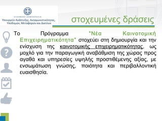 στοχευμένες δράσεις
Τo        Πρόγραμμα         “Νέα        Καινοτομική
  Επιχειρηματικότητα ” στοχεύει στη δημιουργία και την
  ενίσχυση της καινοτομικής επιχειρηματικότητας, ως
  μοχλό για την παραγωγική αναβάθμιση της χώρας προς
  αγαθά και υπηρεσίες υψηλής προστιθέμενης αξίας, με
  ενσωμάτωση γνώσης, ποιότητα και περιβαλλοντική
  ευαισθησία.
 