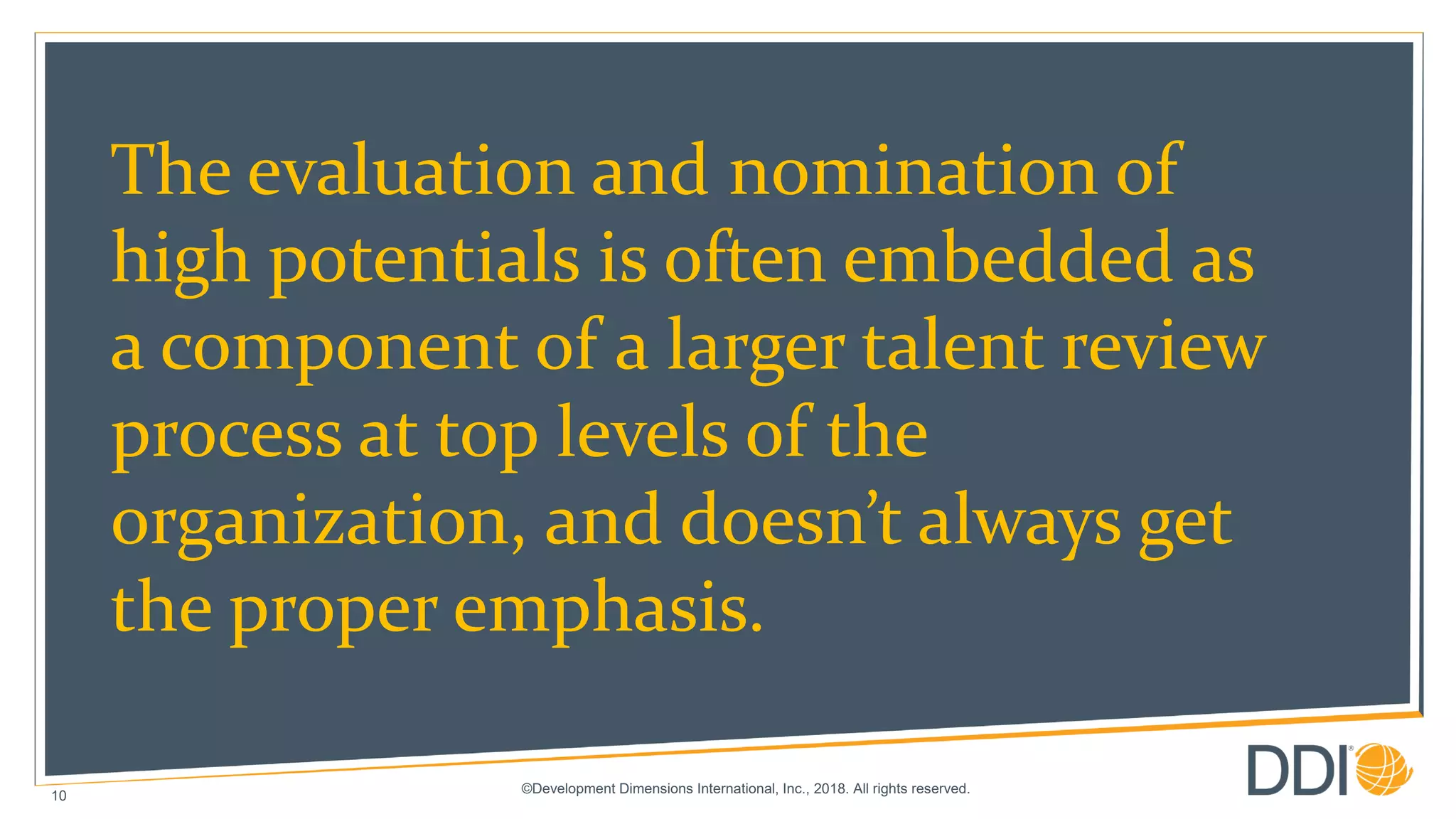©Development Dimensions International, Inc., 2018. All rights reserved.
10
The evaluation and nomination of
high potentials is often embedded as
a component of a larger talent review
process at top levels of the
organization, and doesn’t always get
the proper emphasis.
 