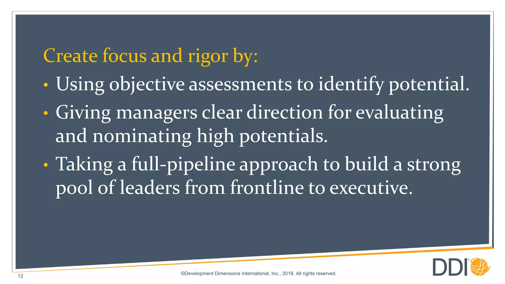 ©Development Dimensions International, Inc., 2018. All rights reserved.
12
Create focus and rigor by:
• Using objective assessments to identify potential.
• Giving managers clear direction for evaluating
and nominating high potentials.
• Taking a full-pipeline approach to build a strong
pool of leaders from frontline to executive.
 