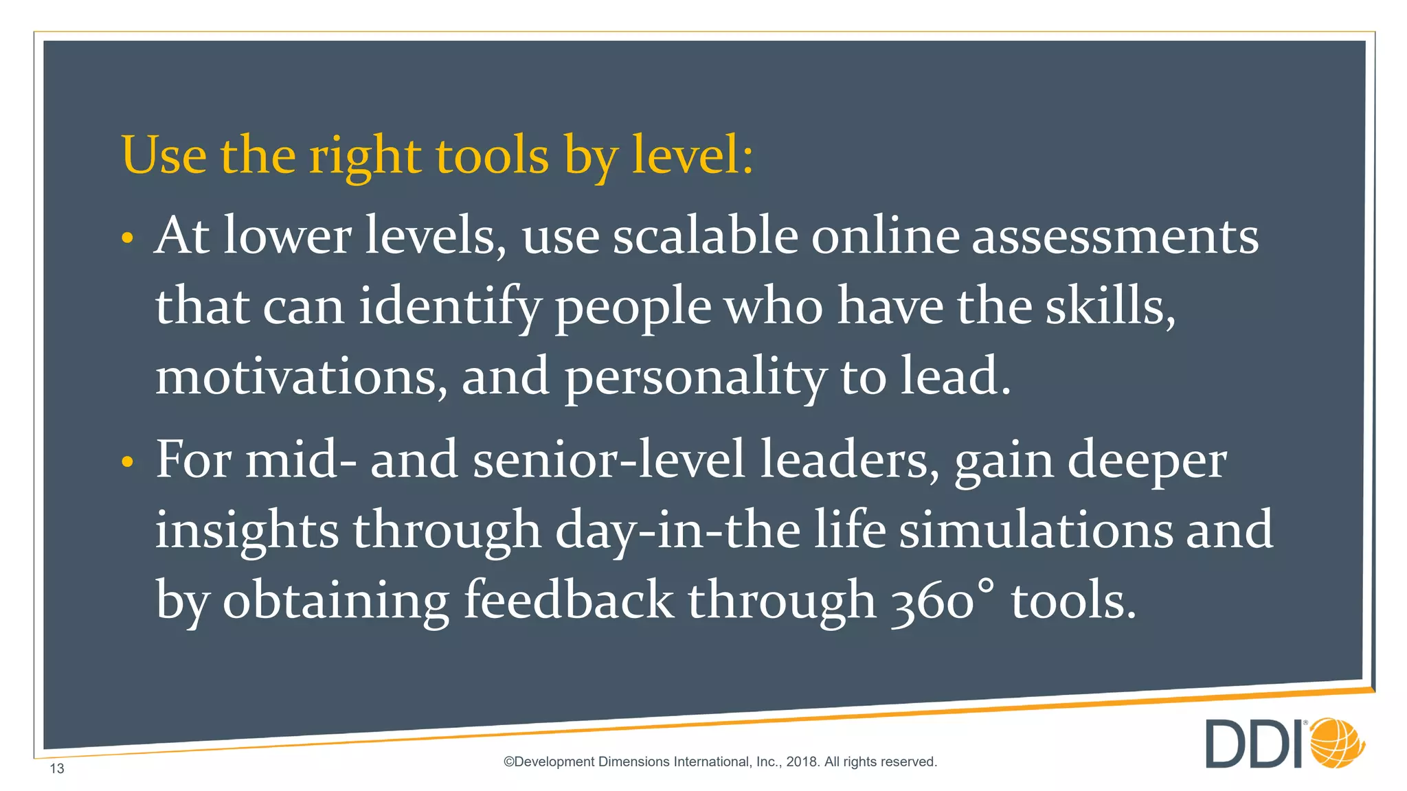 ©Development Dimensions International, Inc., 2018. All rights reserved.
13
Use the right tools by level:
• At lower levels, use scalable online assessments
that can identify people who have the skills,
motivations, and personality to lead.
• For mid- and senior-level leaders, gain deeper
insights through day-in-the life simulations and
by obtaining feedback through 360° tools.
 