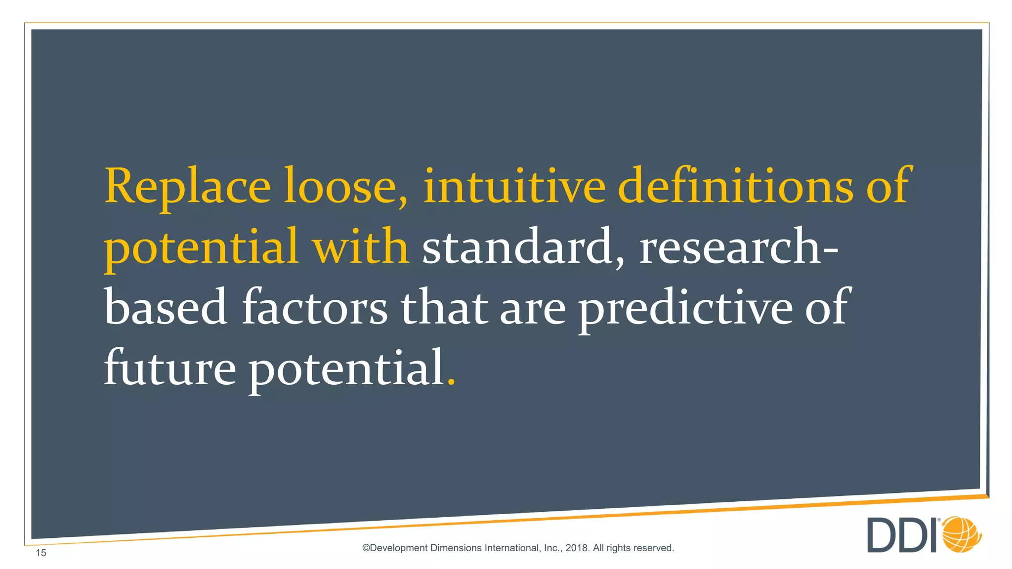©Development Dimensions International, Inc., 2018. All rights reserved.
15
Replace loose, intuitive definitions of
potential with standard, research-
based factors that are predictive of
future potential.
 