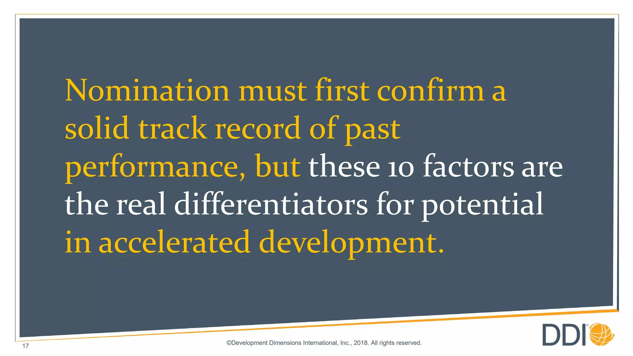 ©Development Dimensions International, Inc., 2018. All rights reserved.
17
Nomination must first confirm a
solid track record of past
performance, but these 10 factors are
the real differentiators for potential
in accelerated development.
 