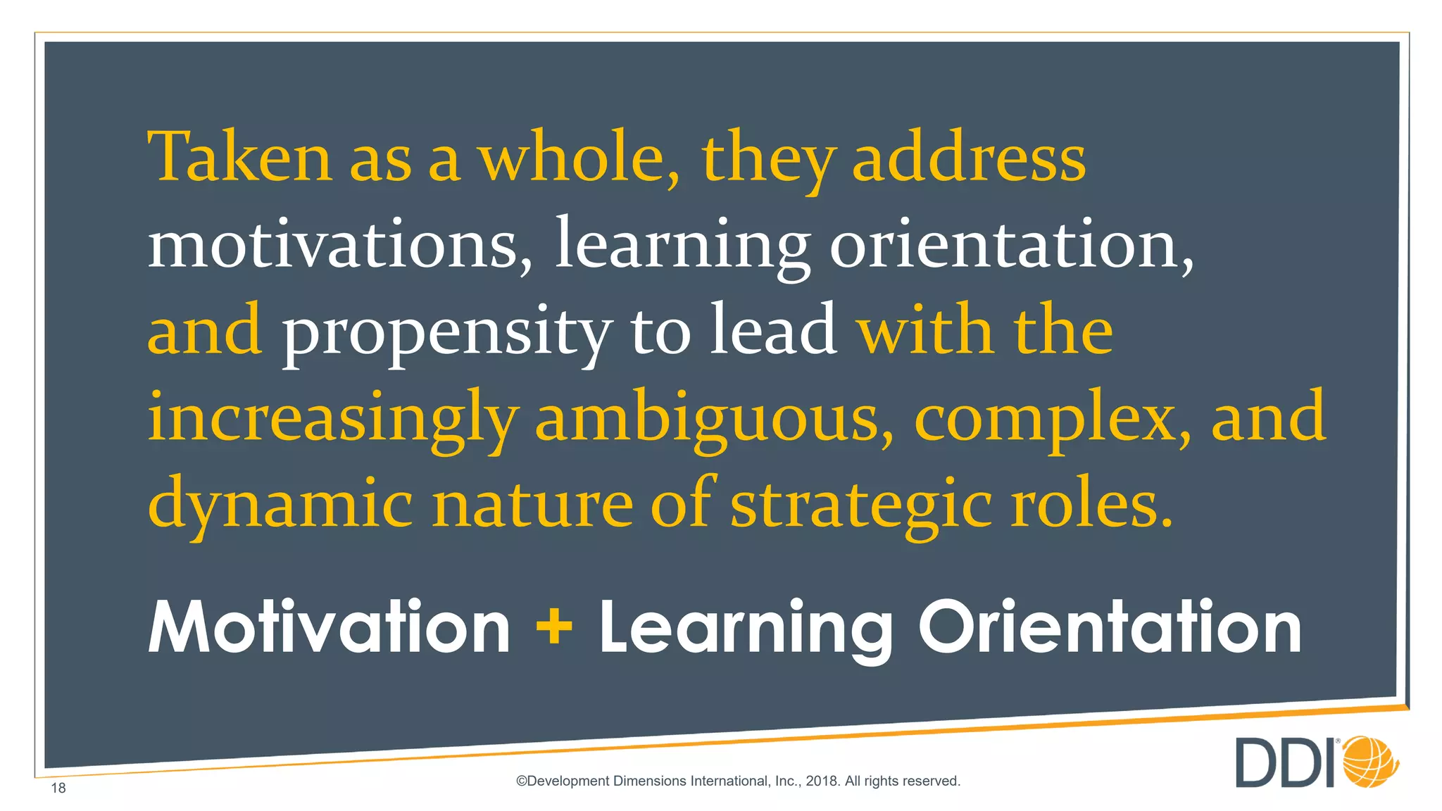 ©Development Dimensions International, Inc., 2018. All rights reserved.
18
Taken as a whole, they address
motivations, learning orientation,
and propensity to lead with the
increasingly ambiguous, complex, and
dynamic nature of strategic roles.
Motivation + Learning Orientation
 