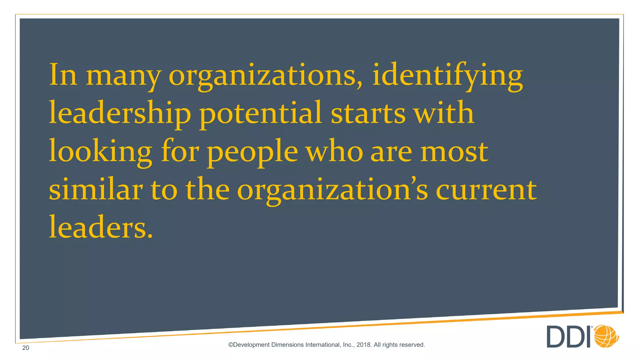 ©Development Dimensions International, Inc., 2018. All rights reserved.
20
In many organizations, identifying
leadership potential starts with
looking for people who are most
similar to the organization’s current
leaders.
 