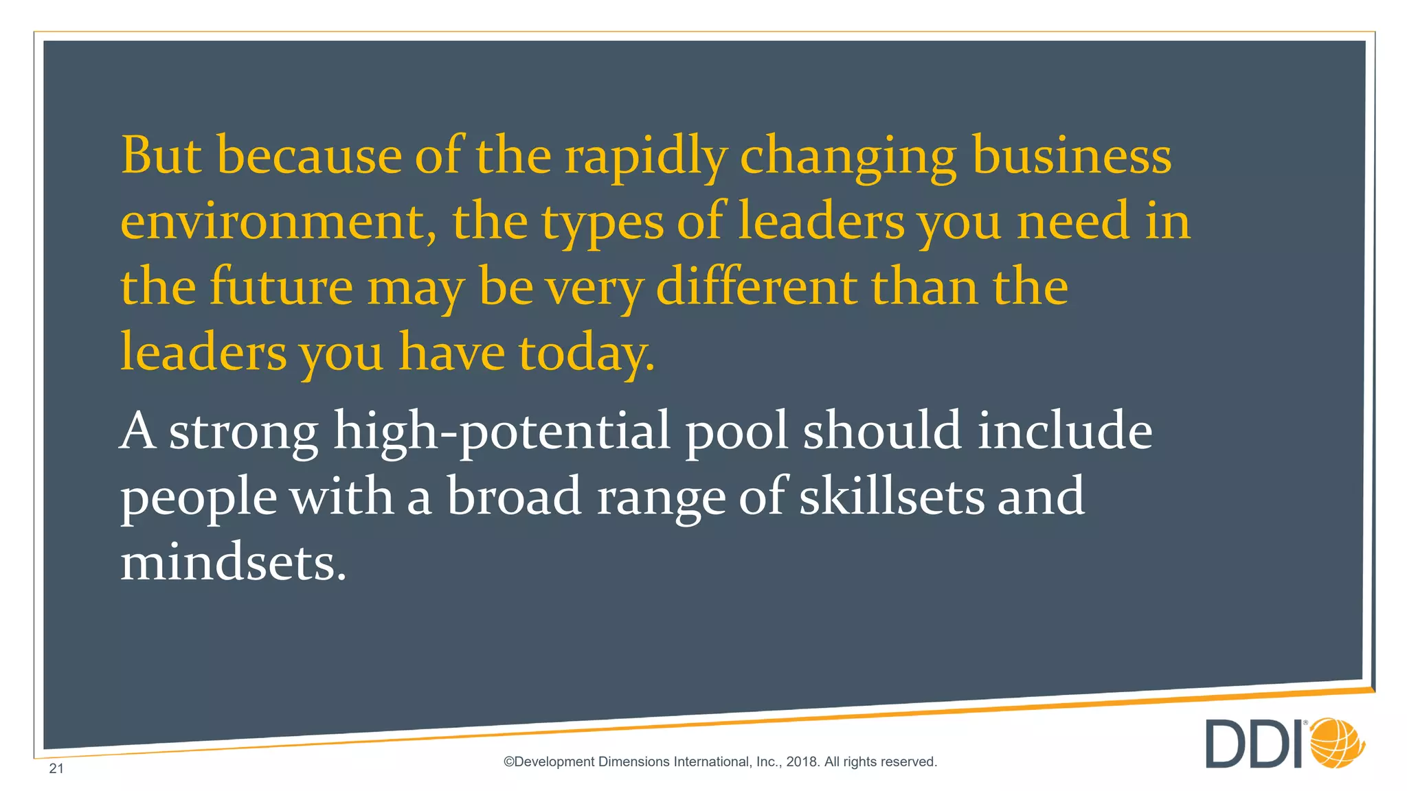 ©Development Dimensions International, Inc., 2018. All rights reserved.
21
But because of the rapidly changing business
environment, the types of leaders you need in
the future may be very different than the
leaders you have today.
A strong high-potential pool should include
people with a broad range of skillsets and
mindsets.
 