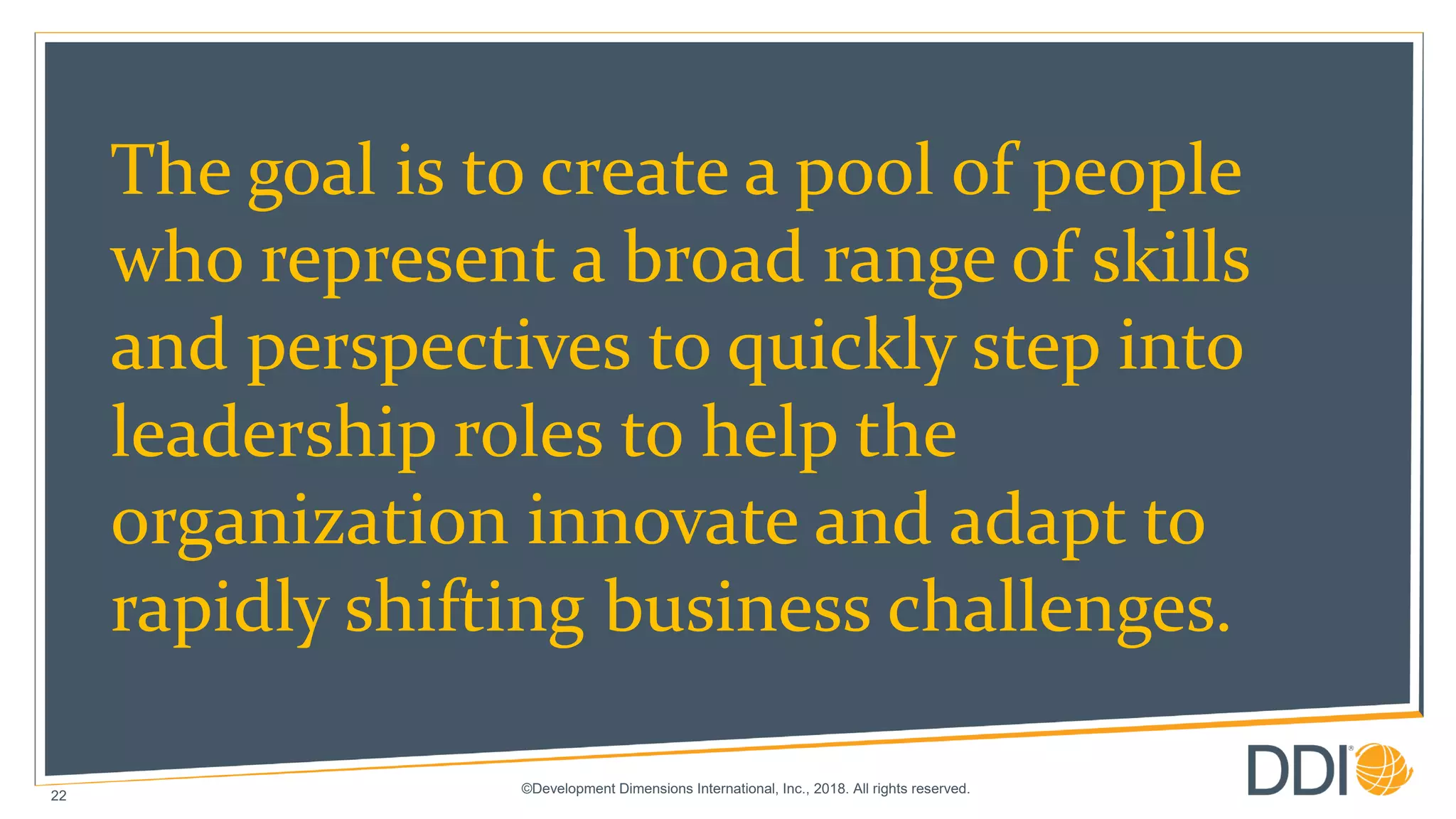 ©Development Dimensions International, Inc., 2018. All rights reserved.
22
The goal is to create a pool of people
who represent a broad range of skills
and perspectives to quickly step into
leadership roles to help the
organization innovate and adapt to
rapidly shifting business challenges.
 