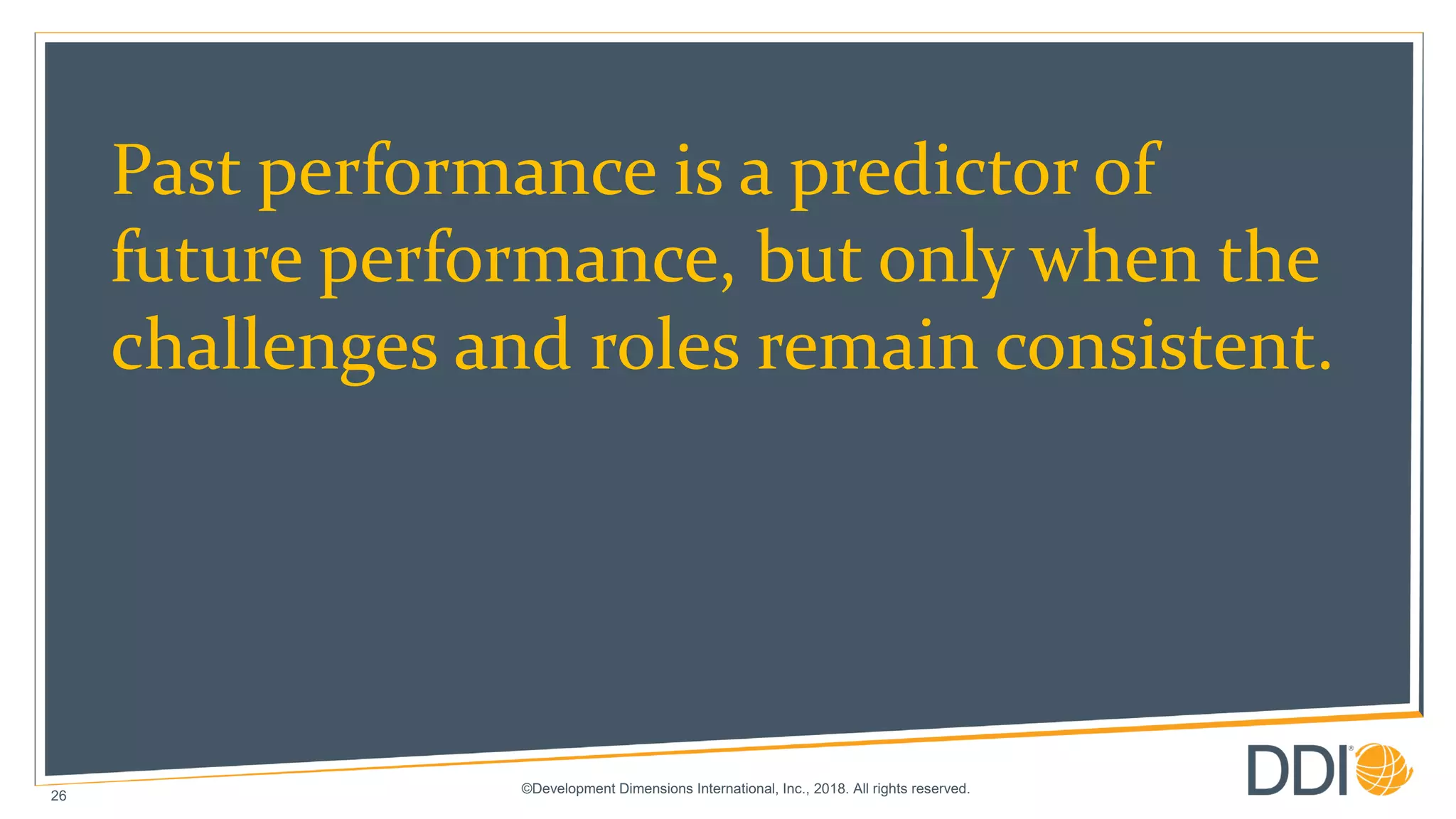 ©Development Dimensions International, Inc., 2018. All rights reserved.
26
Past performance is a predictor of
future performance, but only when the
challenges and roles remain consistent.
 