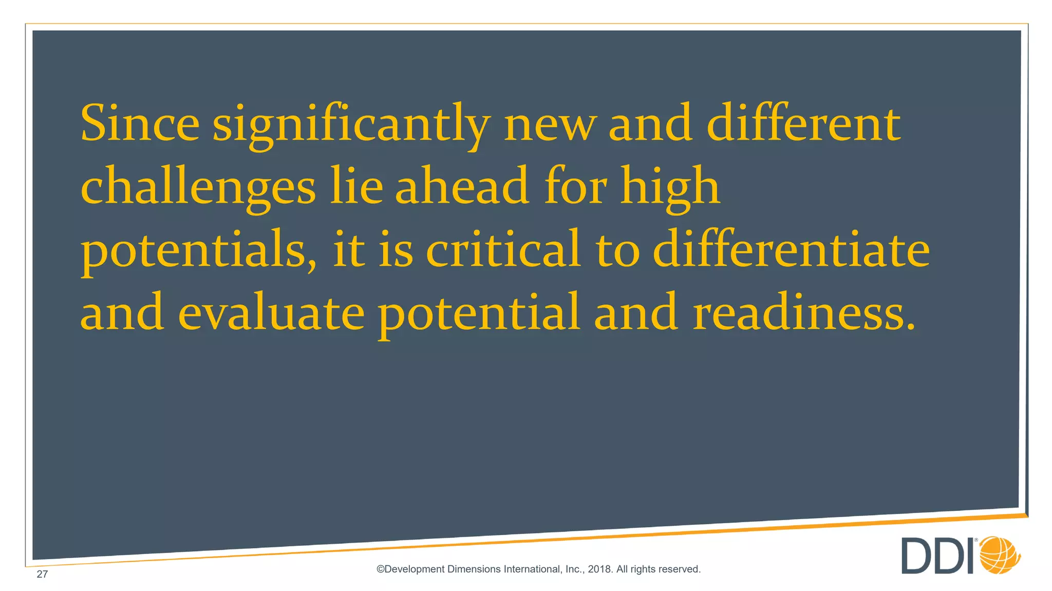©Development Dimensions International, Inc., 2018. All rights reserved.
27
Since significantly new and different
challenges lie ahead for high
potentials, it is critical to differentiate
and evaluate potential and readiness.
 