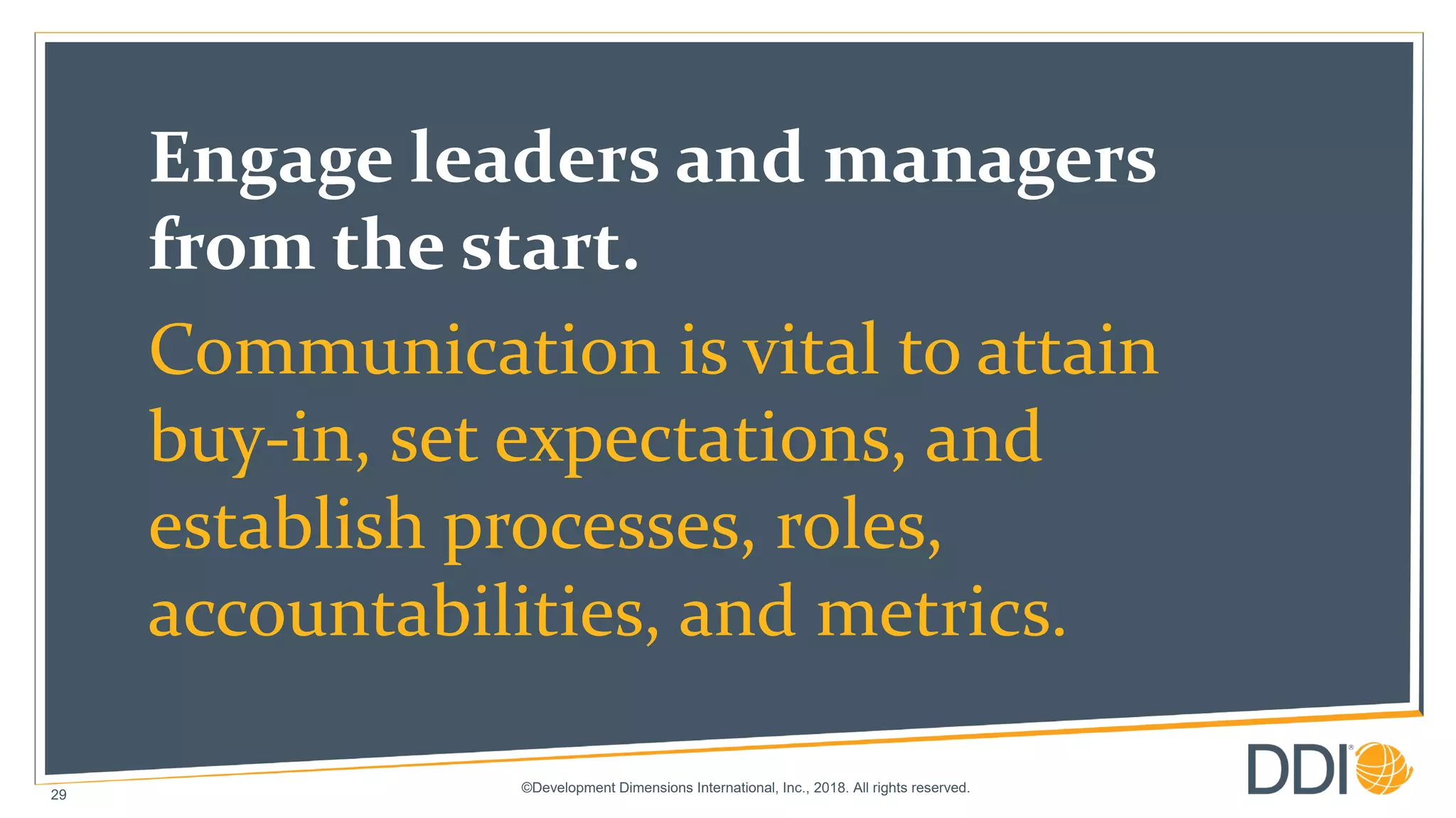 ©Development Dimensions International, Inc., 2018. All rights reserved.
29
Engage leaders and managers
from the start.
Communication is vital to attain
buy-in, set expectations, and
establish processes, roles,
accountabilities, and metrics.
 